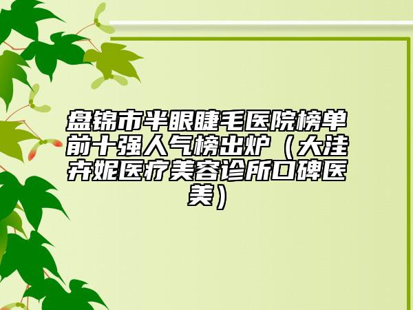 盘锦市半眼睫毛医院榜单前十强人气榜出炉（大洼卉妮医疗美容诊所口碑医美）