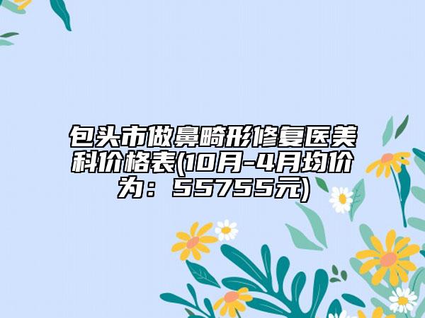 包头市做鼻畸形修复医美科价格表(10月-4月均价为：55755元)
