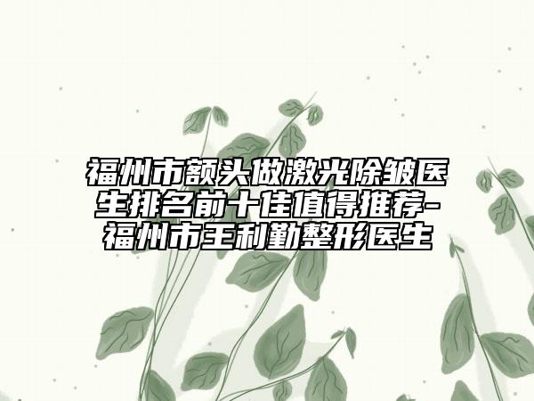 福州市额头做激光除皱医生排名前十佳值得推荐-福州市王利勤整形医生