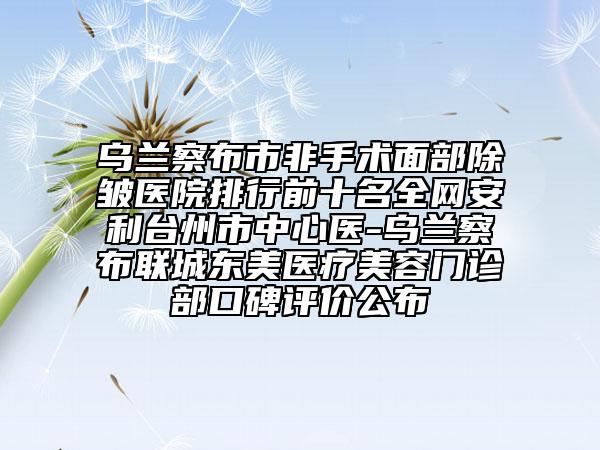 乌兰察布市非手术面部除皱医院排行前十名全网安利台州市中心医-乌兰察布联城东美医疗美容门诊部口碑评价公布