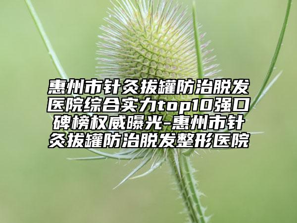 惠州市针灸拔罐防治脱发医院综合实力top10强口碑榜权威曝光-惠州市针灸拔罐防治脱发整形医院