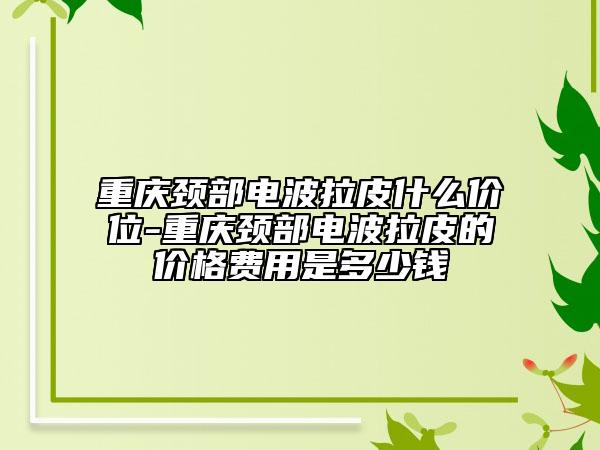 重庆颈部电波拉皮什么价位-重庆颈部电波拉皮的价格费用是多少钱