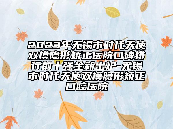 2023年无锡市时代天使双模隐形矫正医院口碑排行前十强全新出炉-无锡市时代天使双模隐形矫正口腔医院