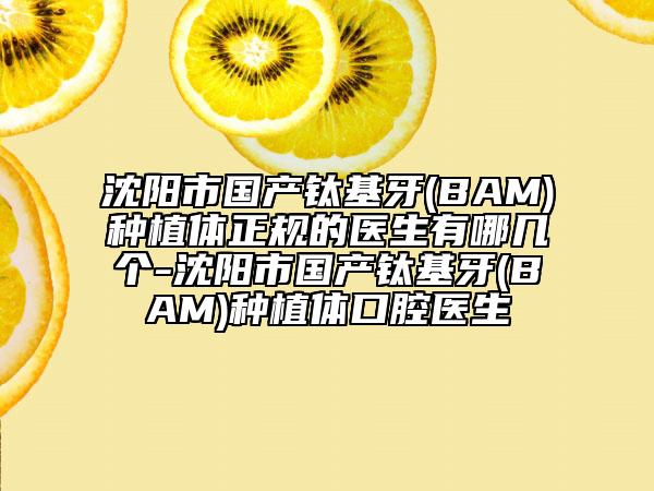 沈阳市国产钛基牙(BAM)种植体正规的医生有哪几个-沈阳市国产钛基牙(BAM)种植体口腔医生