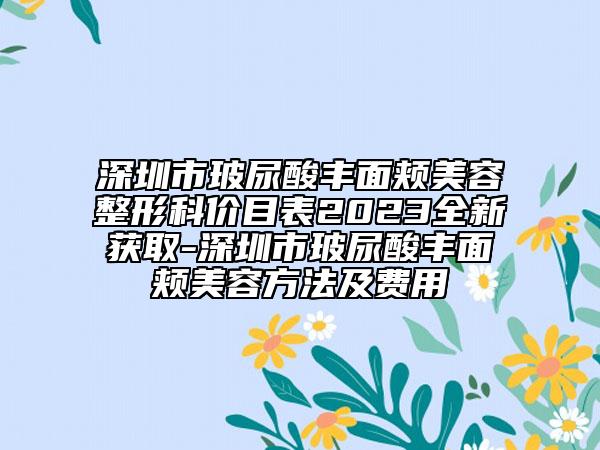 深圳市玻尿酸丰面颊美容整形科价目表2023全新获取-深圳市玻尿酸丰面颊美容方法及费用