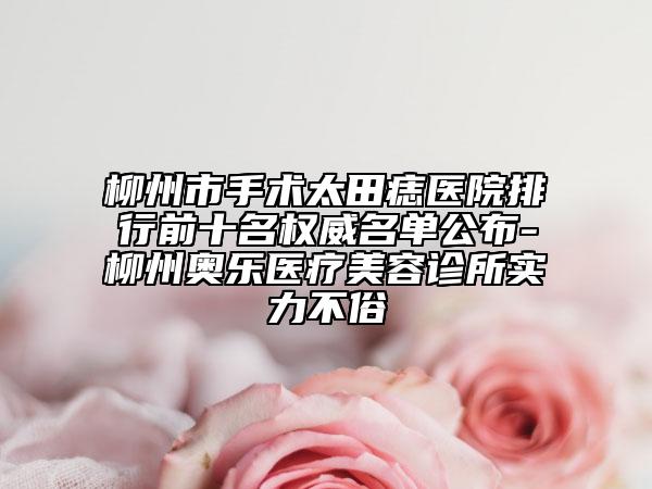 柳州市手术太田痣医院排行前十名权威名单公布-柳州奥乐医疗美容诊所实力不俗