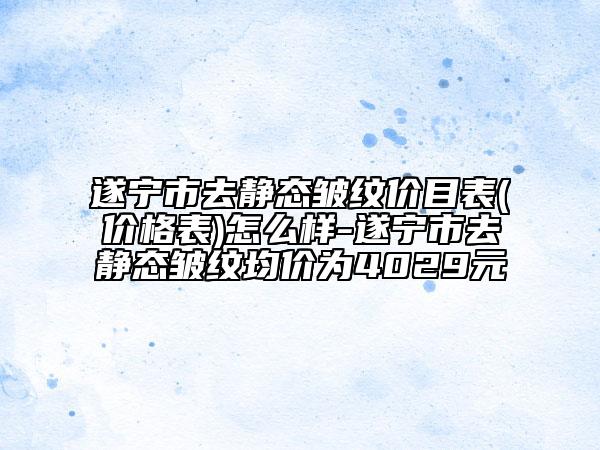 遂宁市去静态皱纹价目表(价格表)怎么样-遂宁市去静态皱纹均价为4029元