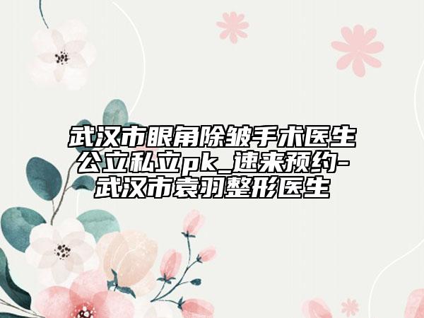 武汉市眼角除皱手术医生公立私立pk_速来预约-武汉市袁羽整形医生