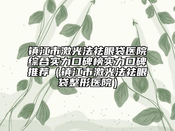 镇江市激光法祛眼袋医院综合实力口碑榜实力口碑推荐（镇江市激光法祛眼袋整形医院）