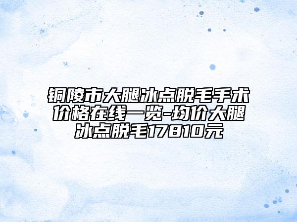 铜陵市大腿冰点脱毛手术价格在线一览-均价大腿冰点脱毛17810元