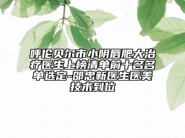 呼伦贝尔市小阴唇肥大治疗医生上榜清单前十名名单选定-邵忠新医生医美技术到位