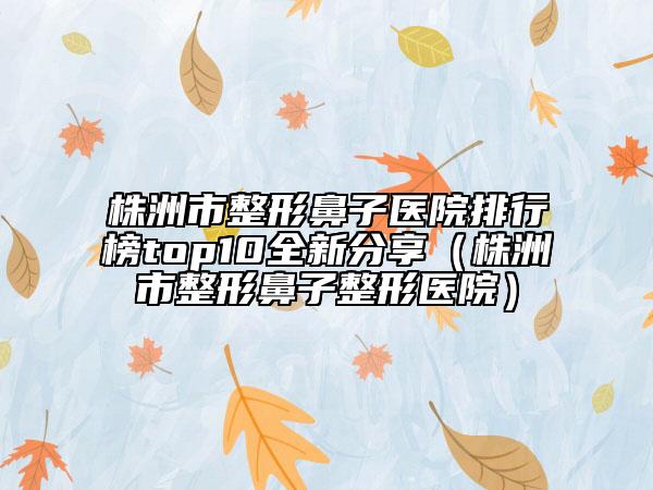 株洲市整形鼻子医院排行榜top10全新分享（株洲市整形鼻子整形医院）