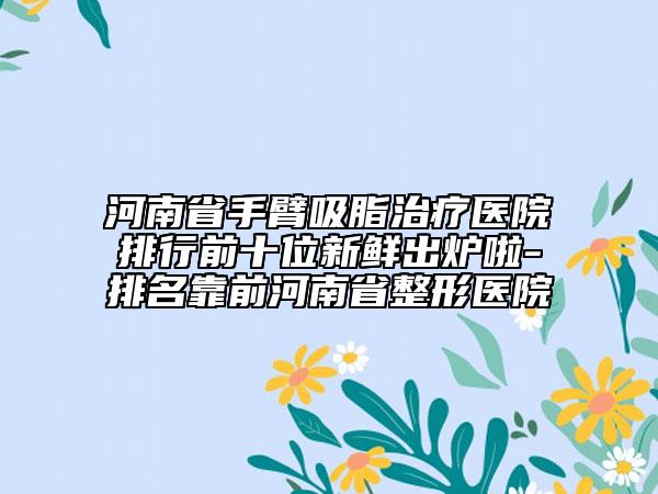 河南省手臂吸脂治疗医院排行前十位新鲜出炉啦-排名靠前河南省整形医院