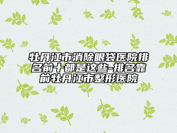 牡丹江市消除眼袋医院排名前十都是这些-排名靠前牡丹江市整形医院