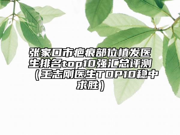 张家口市疤痕部位植发医生排名top10强汇总评测（王志刚医生TOP10稳中求胜）