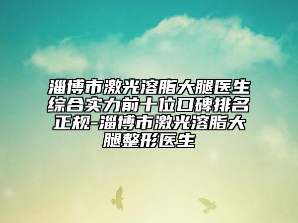 淄博市激光溶脂大腿医生综合实力前十位口碑排名正规-淄博市激光溶脂大腿整形医生