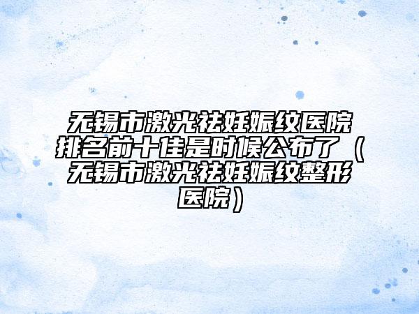 无锡市激光祛妊娠纹医院排名前十佳是时候公布了（无锡市激光祛妊娠纹整形医院）