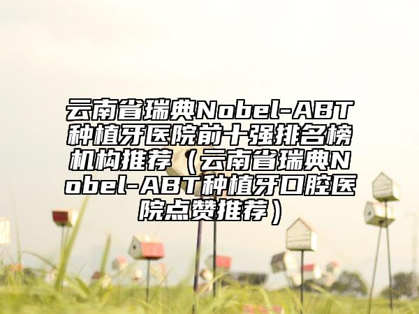 云南省瑞典Nobel-ABT种植牙医院前十强排名榜机构推荐（云南省瑞典Nobel-ABT种植牙口腔医院点赞推荐）