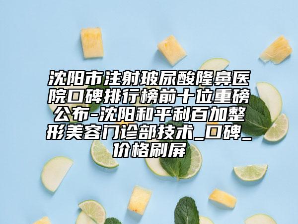 沈阳市注射玻尿酸隆鼻医院口碑排行榜前十位重磅公布-沈阳和平利百加整形美容门诊部技术_口碑_价格刷屏