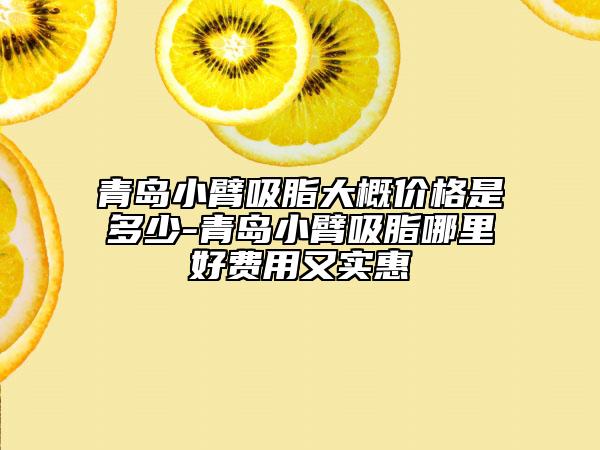 青岛小臂吸脂大概价格是多少-青岛小臂吸脂哪里好费用又实惠