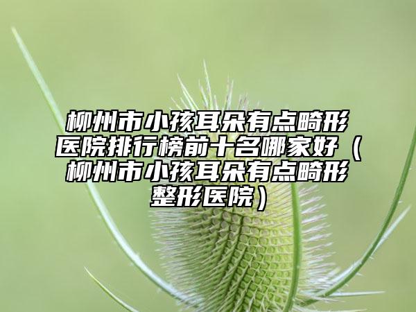 柳州市小孩耳朵有点畸形医院排行榜前十名哪家好（柳州市小孩耳朵有点畸形整形医院）
