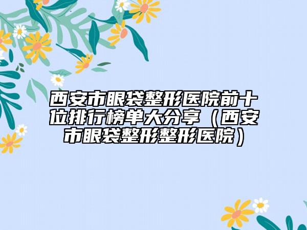 西安市眼袋整形医院前十位排行榜单大分享（西安市眼袋整形整形医院）