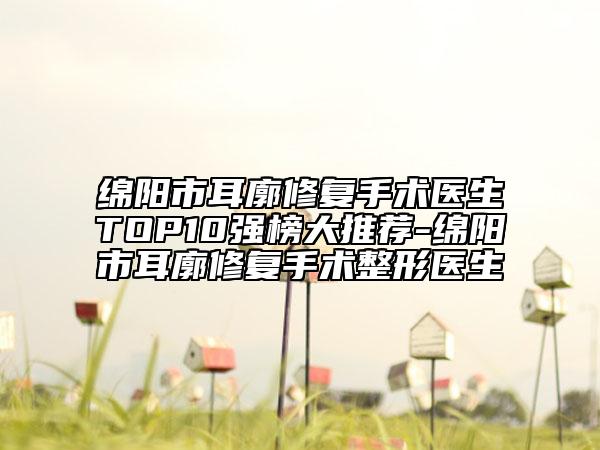 绵阳市耳廓修复手术医生TOP10强榜大推荐-绵阳市耳廓修复手术整形医生