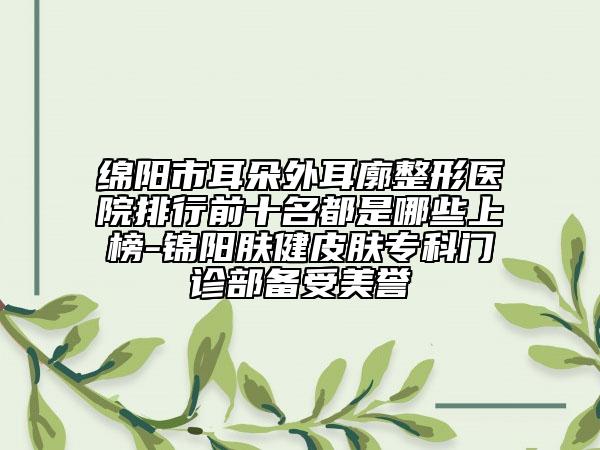 绵阳市耳朵外耳廓整形医院排行前十名都是哪些上榜-锦阳肤健皮肤专科门诊部备受美誉
