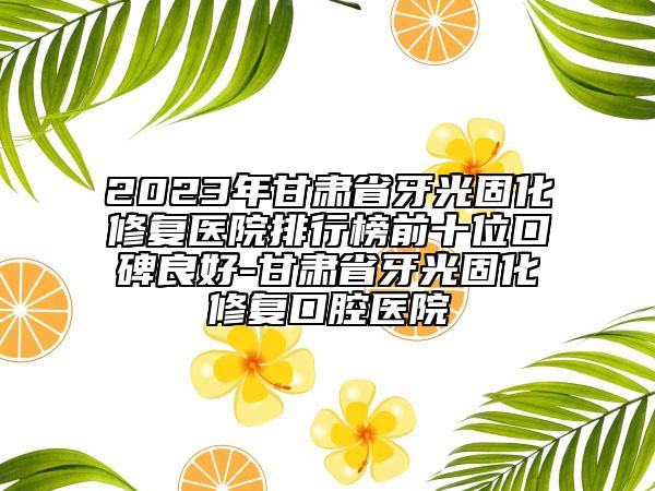 2023年甘肃省牙光固化修复医院排行榜前十位口碑良好-甘肃省牙光固化修复口腔医院