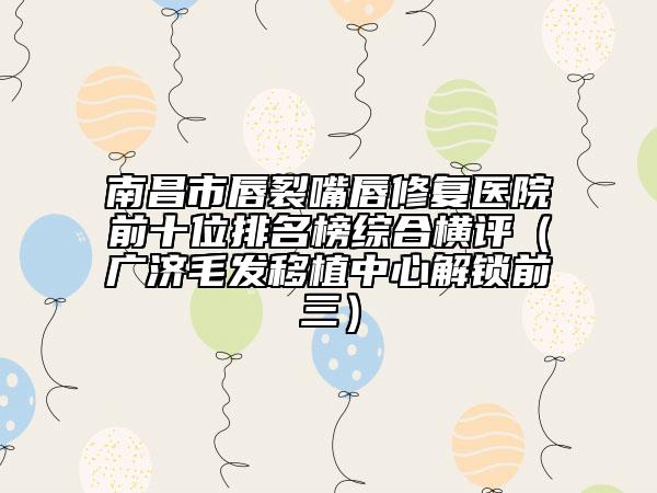 南昌市唇裂嘴唇修复医院前十位排名榜综合横评（广济毛发移植中心解锁前三）