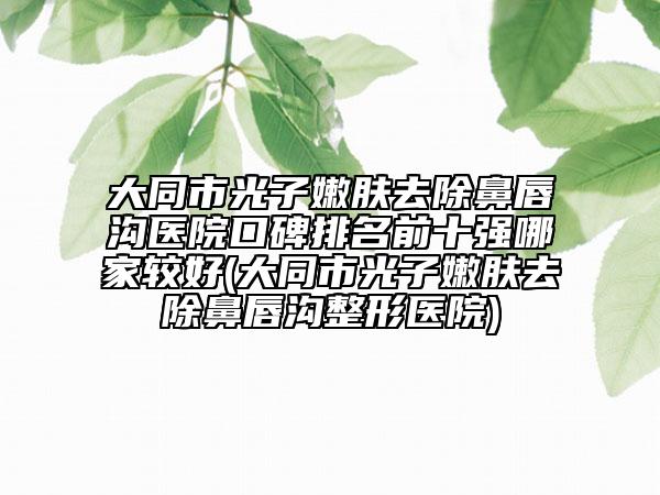 大同市光子嫩肤去除鼻唇沟医院口碑排名前十强哪家较好(大同市光子嫩肤去除鼻唇沟整形医院)