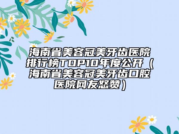 海南省美容冠美牙齿医院排行榜TOP10年度公开（海南省美容冠美牙齿口腔医院网友怒赞）