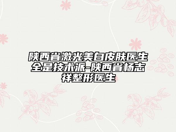 陕西省激光美白皮肤医生全是技术派-陕西省杨志祥整形医生