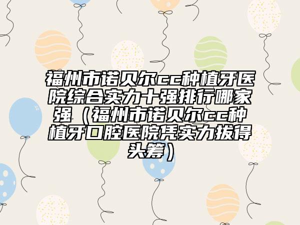 福州市诺贝尔cc种植牙医院综合实力十强排行哪家强（福州市诺贝尔cc种植牙口腔医院凭实力拔得头筹）