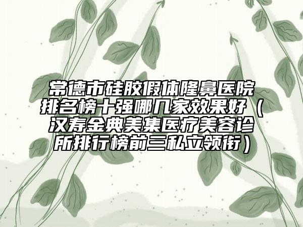 常德市硅胶假体隆鼻医院排名榜十强哪几家效果好（汉寿金典美集医疗美容诊所排行榜前三私立领衔）