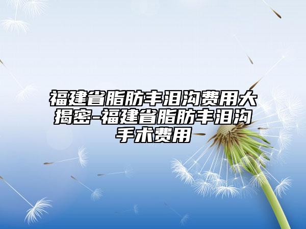 福建省脂肪丰泪沟费用大揭密-福建省脂肪丰泪沟手术费用