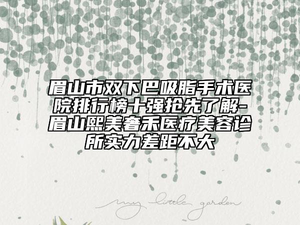 眉山市双下巴吸脂手术医院排行榜十强抢先了解-眉山熙美奢禾医疗美容诊所实力差距不大