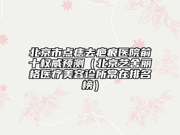 北京市点痣去疤痕医院前十权威预测（北京艺舍丽格医疗美容诊所常在排名榜）