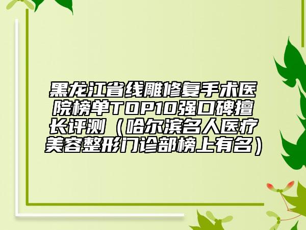 黑龙江省线雕修复手术医院榜单TOP10强口碑擅长评测（哈尔滨名人医疗美容整形门诊部榜上有名）