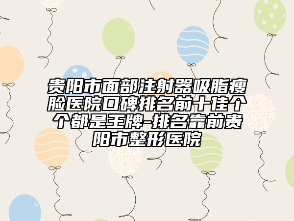贵阳市面部注射器吸脂瘦脸医院口碑排名前十佳个个都是王牌-排名靠前贵阳市整形医院