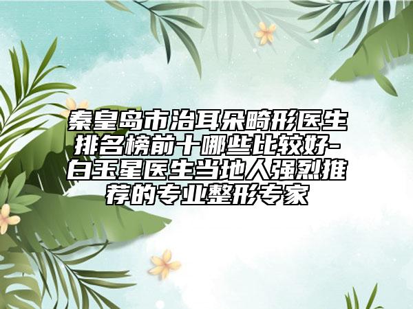 秦皇岛市治耳朵畸形医生排名榜前十哪些比较好-白玉星医生当地人强烈推荐的专业整形专家