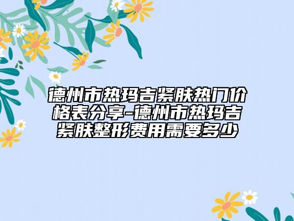 德州市热玛吉紧肤热门价格表分享-德州市热玛吉紧肤整形费用需要多少