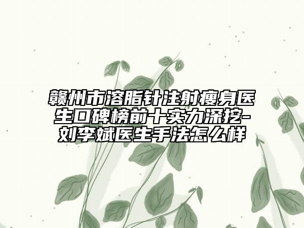 赣州市溶脂针注射瘦身医生口碑榜前十实力深挖-刘李斌医生手法怎么样