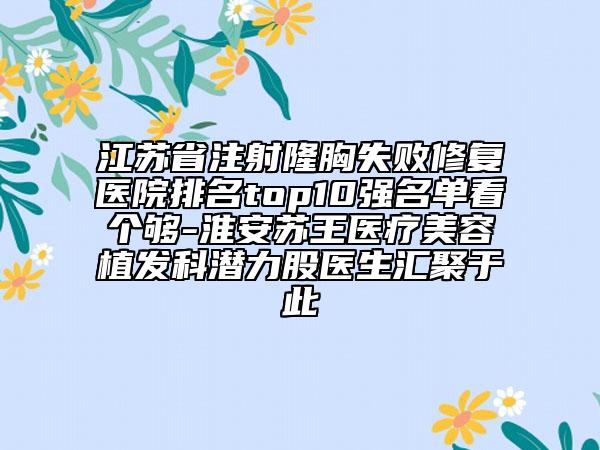 江苏省注射隆胸失败修复医院排名top10强名单看个够-淮安苏王医疗美容植发科潜力股医生汇聚于此