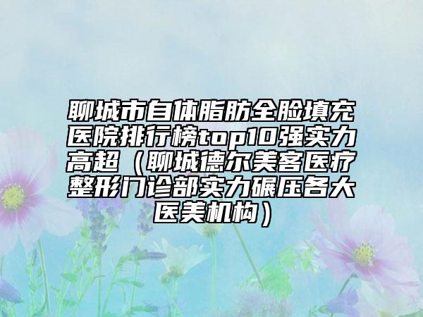 聊城市自体脂肪全脸填充医院排行榜top10强实力高超（聊城德尔美客医疗整形门诊部实力碾压各大医美机构）
