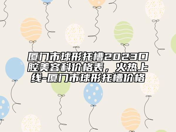 厦门市球形托槽2023口腔美容科价格表，火热上线-厦门市球形托槽价格