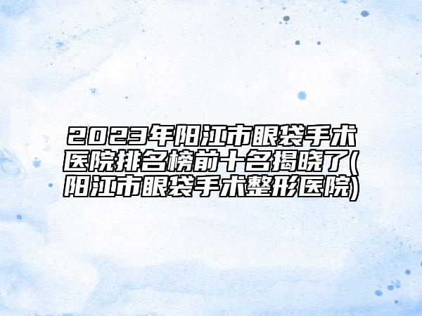 2023年阳江市眼袋手术医院排名榜前十名揭晓了(阳江市眼袋手术整形医院)