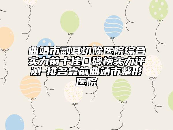 曲靖市副耳切除医院综合实力前十佳口碑榜实力评测-排名靠前曲靖市整形医院