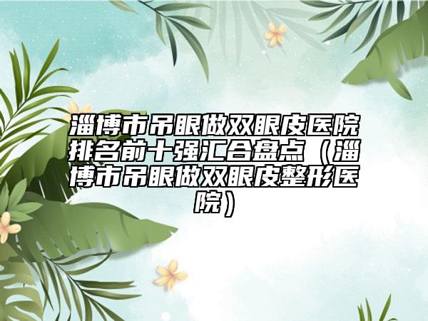 淄博市吊眼做双眼皮医院排名前十强汇合盘点（淄博市吊眼做双眼皮整形医院）