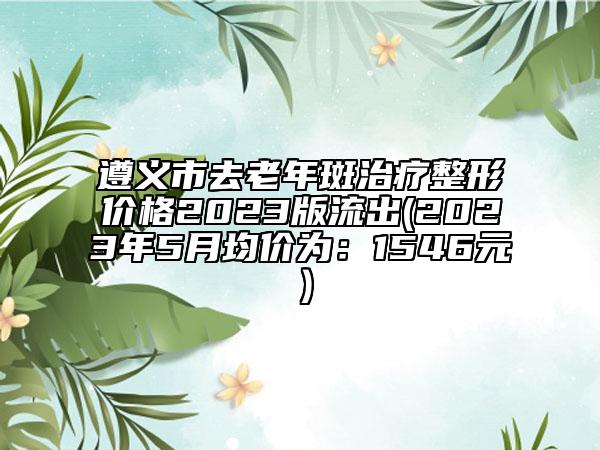遵义市去老年斑治疗整形价格2023版流出(2023年5月均价为：1546元）
